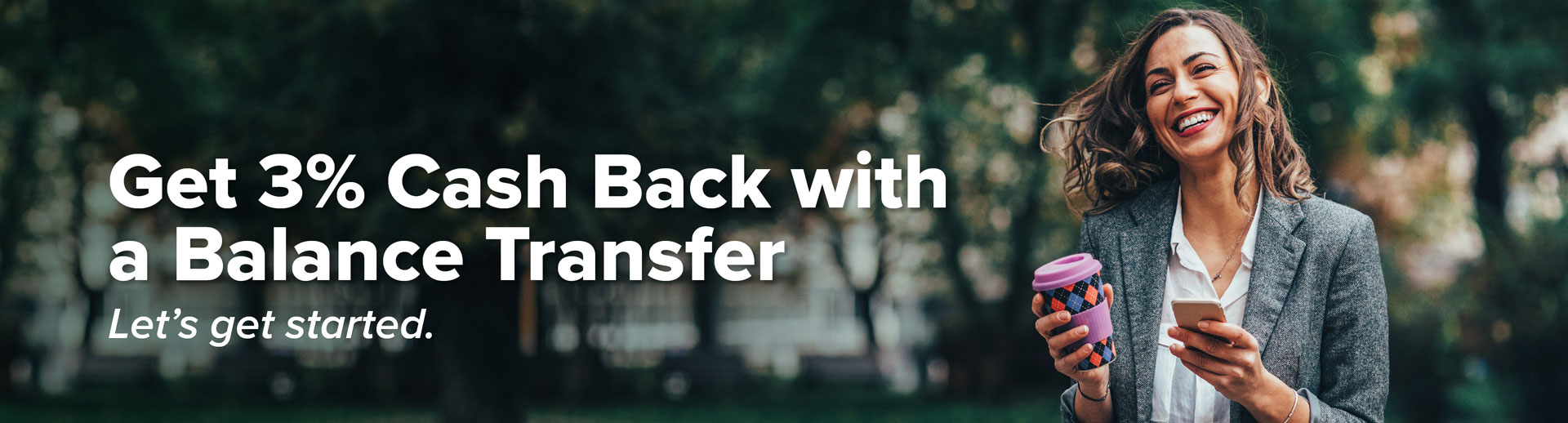 Get 3 percent Cash Back with a Balance Transfer. Let's get started.
