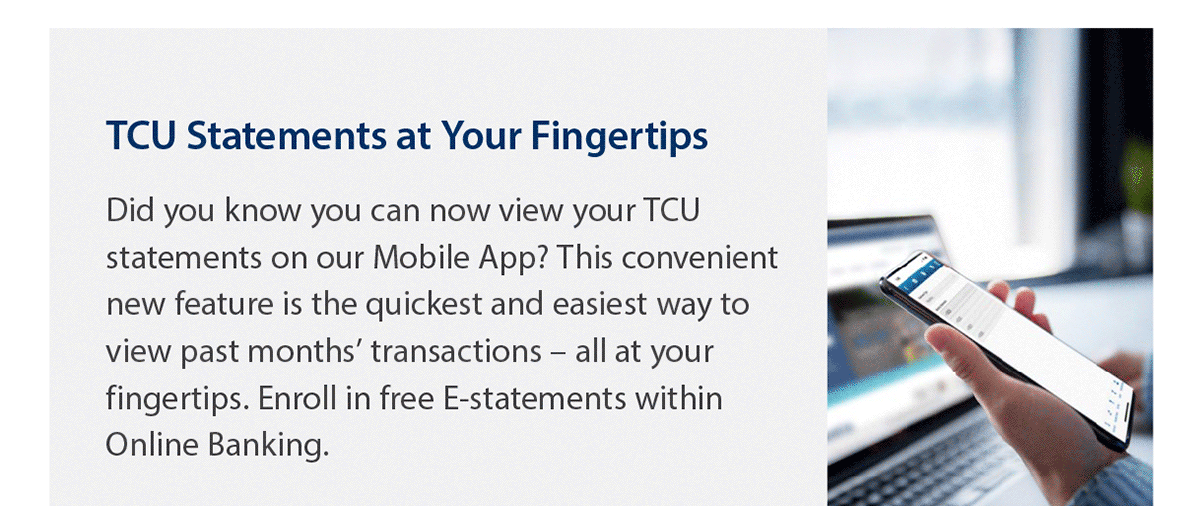 TCU statements at your fingertips. Did you know you can now view your TCU statements on our Mobile App? This convenient new feature is the quickest and easiest way to view past months’ transactions – all at your fingertips. Enroll in free E-statements within Online Banking. Photo of a hand holding a smartphone.