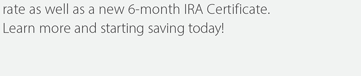 rate as well as a new 6-month IRA Certificate. Learn more and start saving today!