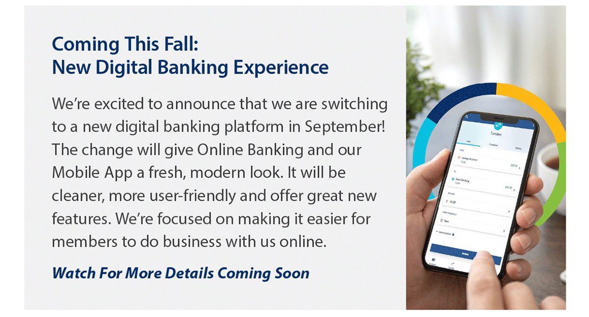 Coming this fall- new digital banking experience. We’re excited to announce that we are switching to a new digital banking platform in September! The change will give Online Banking and our Mobile App a fresh, modern look. It will be cleaner, more user-friendly and offer great new features. We’re focused on making it easier for members to do business with us online. Watch for more details coming soon. Photo of close up showing hands holding a smartphone with a preview screen of the new mobile app.
