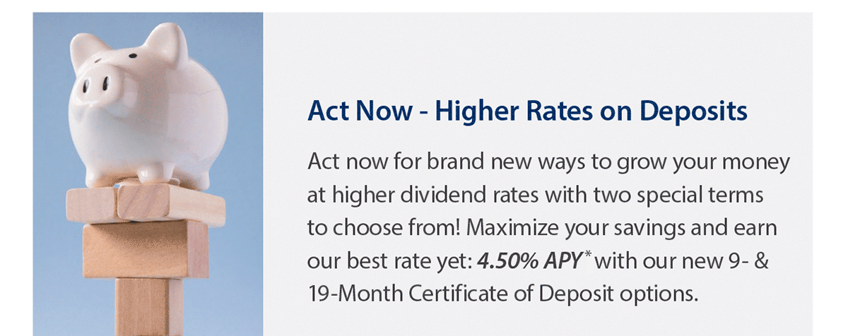 Act now - Higher rates on deposits. Act now for brand new ways to grow your money at higher dividend rates with two special terms to choose from! Maximize your savings and earn our best rate yet: 4.50% APY* with our new 9 & 19 month Certificate of Deposit options. Photo of a piggy bank balanced on wooden blocks