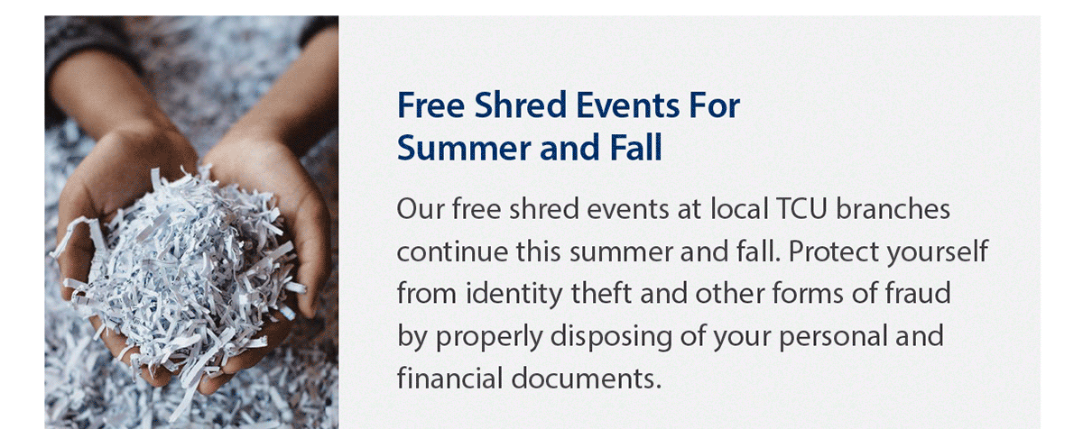 Free shred events for this summer and fall. Our free shred events at local TCU branches continue this summer and fall. Protect yourself from identity theft and other forms of fraud by properly disposing of your personal and financial documents. Close up photo of hands holding shredded paper.